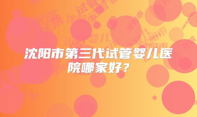 沈阳市第三代试管婴儿医院哪家好？