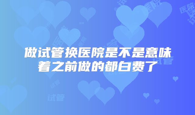做试管换医院是不是意味着之前做的都白费了