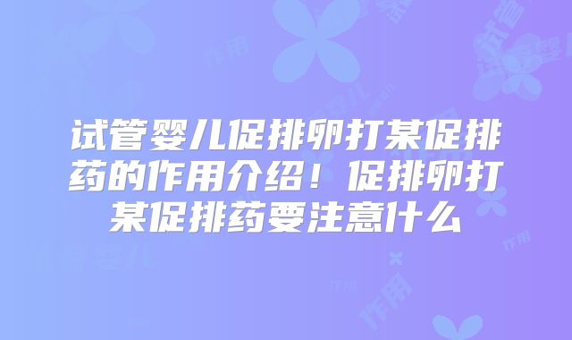 试管婴儿促排卵打某促排药的作用介绍！促排卵打某促排药要注意什么