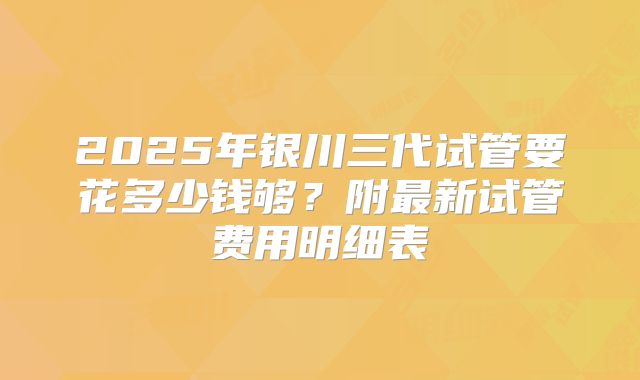 2025年银川三代试管要花多少钱够？附最新试管费用明细表