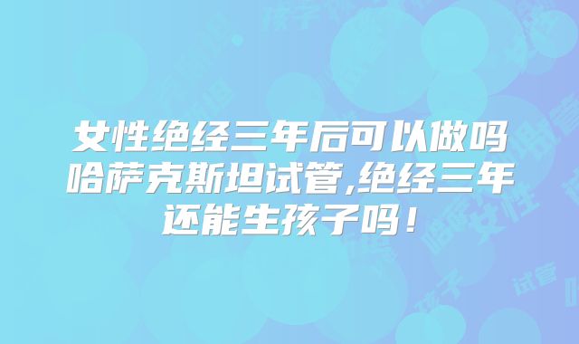 女性绝经三年后可以做吗哈萨克斯坦试管,绝经三年还能生孩子吗!