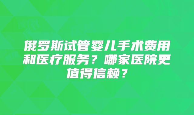 俄罗斯试管婴儿手术费用和医疗服务?哪家医院更值得信赖?