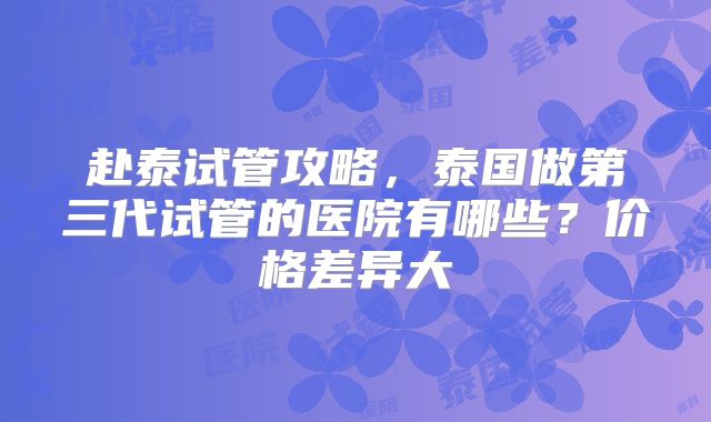 赴泰试管攻略，泰国做第三代试管的医院有哪些？价格差异大