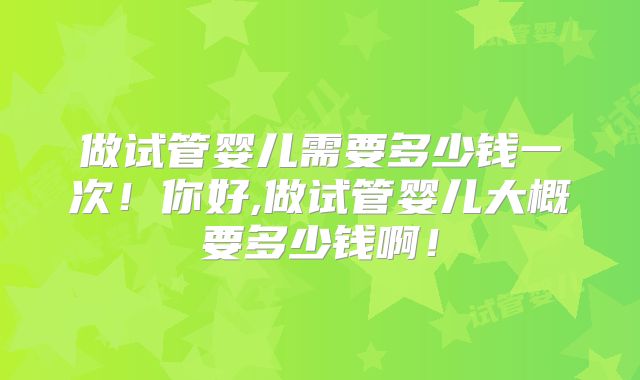 做试管婴儿需要多少钱一次！你好,做试管婴儿大概要多少钱啊！