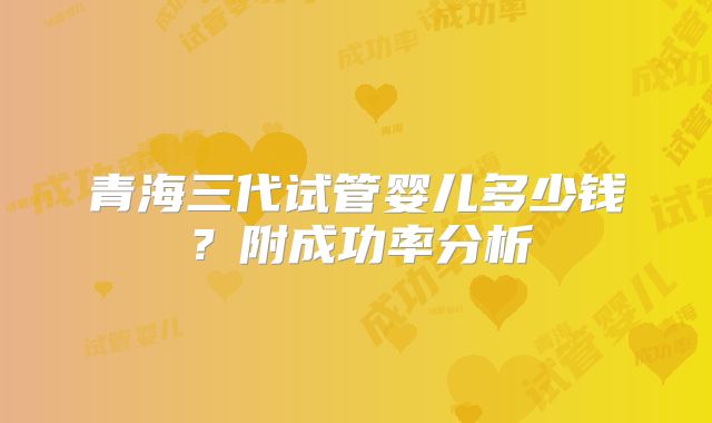 青海三代试管婴儿多少钱？附成功率分析