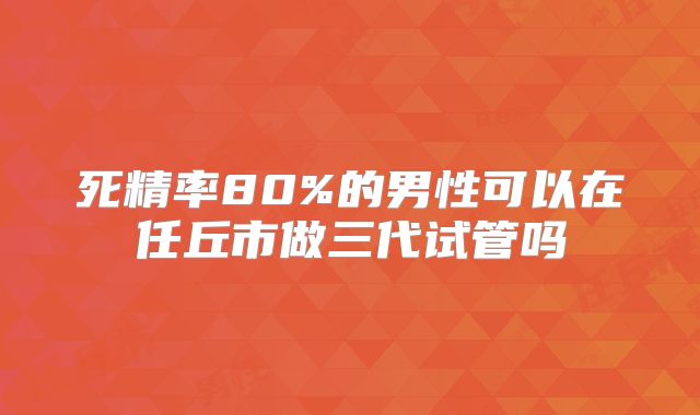 死精率80%的男性可以在任丘市做三代试管吗