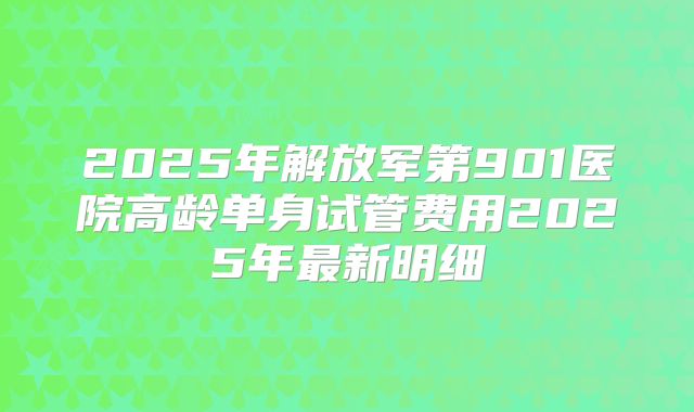 2025年解放军第901医院高龄单身试管费用2025年最新明细