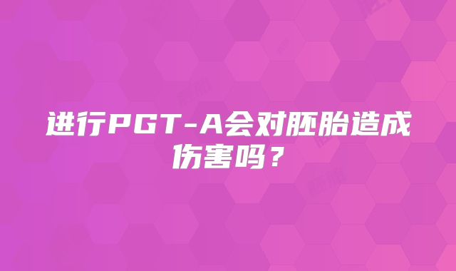 进行PGT-A会对胚胎造成伤害吗？