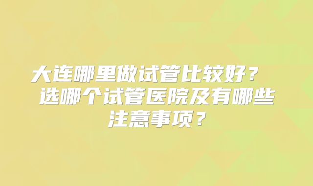 大连哪里做试管比较好? 选哪个试管医院及有哪些注意事项?