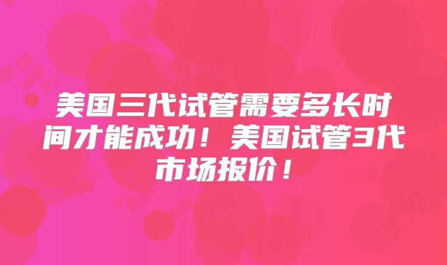 美国三代试管需要多长时间才能成功!美国试管3代市场报价!
