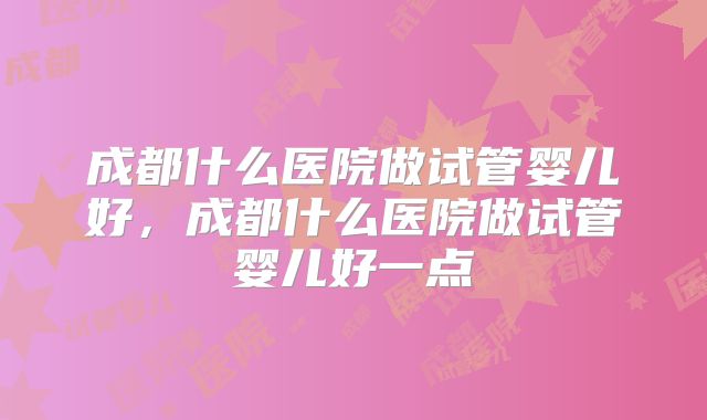 成都什么医院做试管婴儿好,成都什么医院做试管婴儿好一点