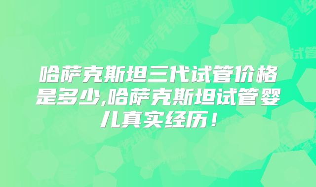 哈萨克斯坦三代试管价格是多少,哈萨克斯坦试管婴儿真实经历！