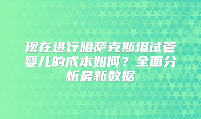 现在进行哈萨克斯坦试管婴儿的成本如何?全面分析最新数据