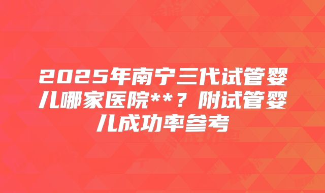 2025年南宁三代试管婴儿哪家医院**？附试管婴儿成功率参考