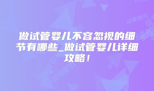 做试管婴儿不容忽视的细节有哪些_做试管婴儿详细攻略!