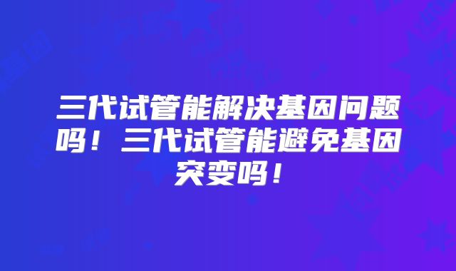 三代试管能解决基因问题吗!三代试管能避免基因突变吗!