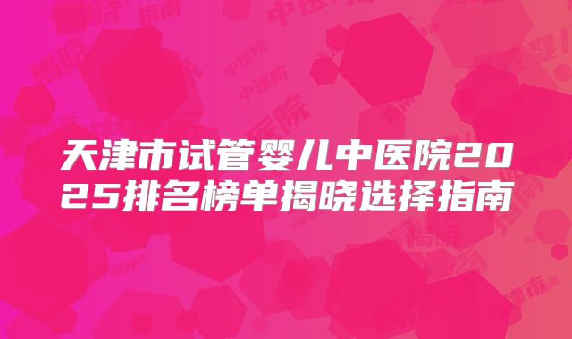 天津市试管婴儿中医院2025排名榜单揭晓选择指南