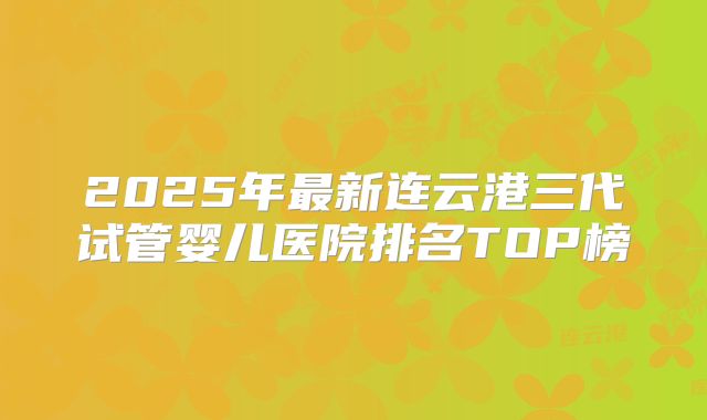 2025年最新连云港三代试管婴儿医院排名TOP榜