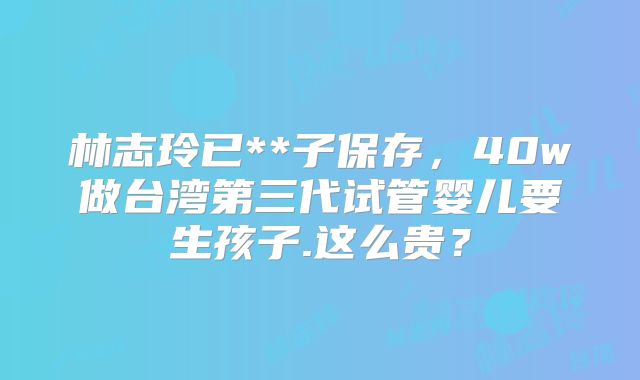 林志玲已**子保存,40w做台湾第三代试管婴儿要生孩子.这么贵?