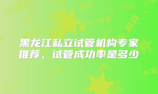 黑龙江私立试管机构专家推荐,试管成功率是多少