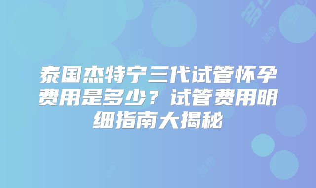 泰国杰特宁三代试管怀孕费用是多少?试管费用明细指南大揭秘