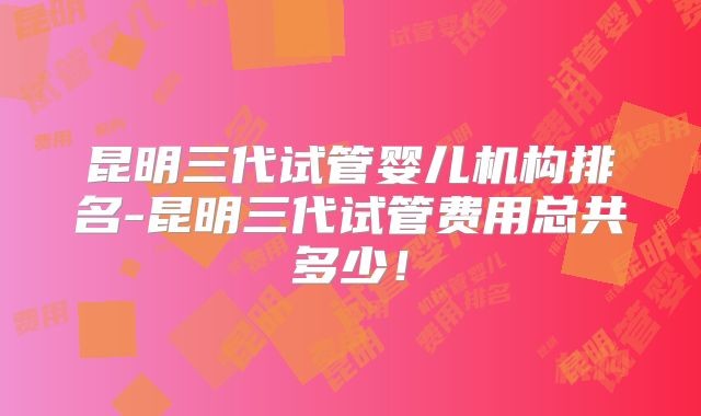 昆明三代试管婴儿机构排名-昆明三代试管费用总共多少！