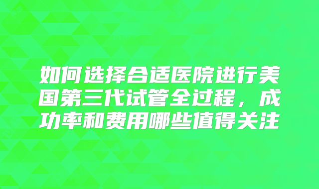 如何选择合适医院进行美国第三代试管全过程,成功率和费用哪些值得关注