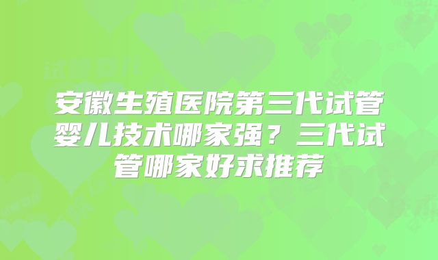 安徽生殖医院第三代试管婴儿技术哪家强?三代试管哪家好求推荐