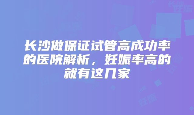 长沙做保证试管高成功率的医院解析，妊娠率高的就有这几家