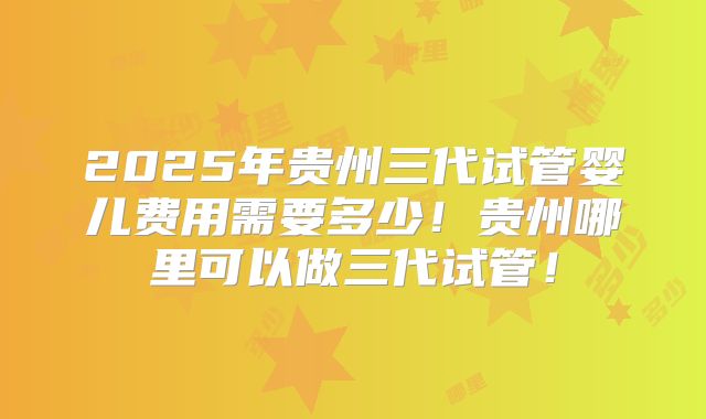 2025年贵州三代试管婴儿费用需要多少！贵州哪里可以做三代试管！