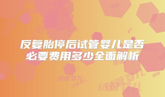 反复胎停后试管婴儿是否必要费用多少全面解析