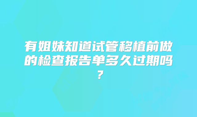 有姐妹知道试管移植前做的检查报告单多久过期吗？