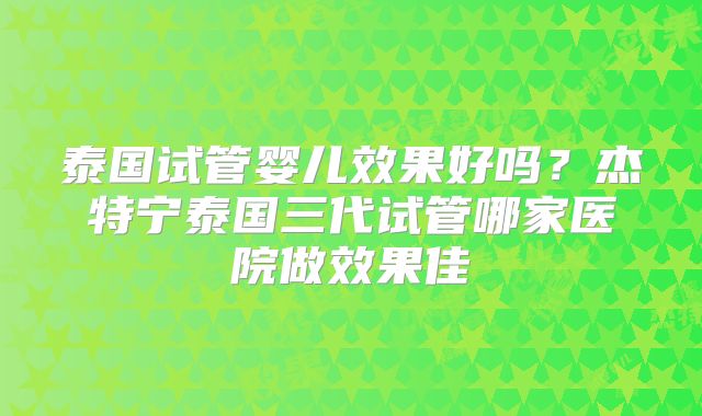 泰国试管婴儿效果好吗?杰特宁泰国三代试管哪家医院做效果佳