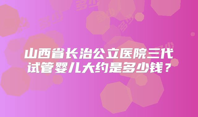 山西省长治公立医院三代试管婴儿大约是多少钱?