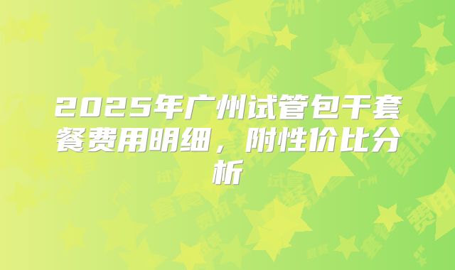2025年广州试管包干套餐费用明细,附性价比分析
