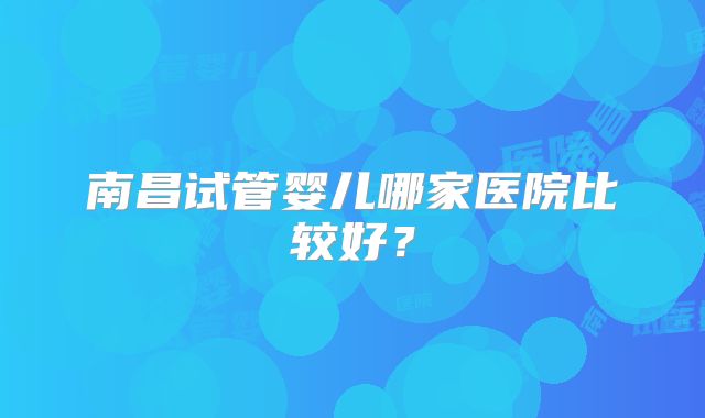 南昌试管婴儿哪家医院比较好?