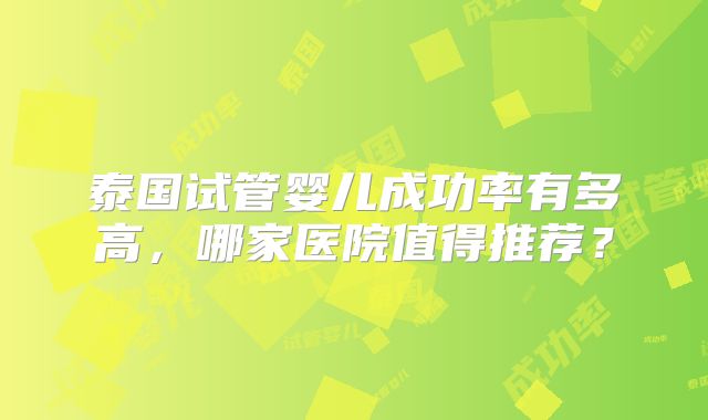泰国试管婴儿成功率有多高,哪家医院值得推荐?
