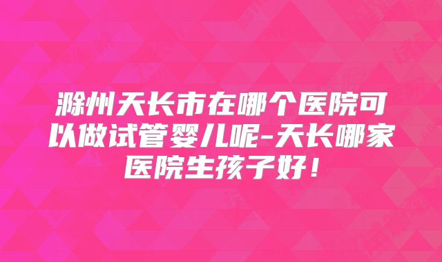 滁州天长市在哪个医院可以做试管婴儿呢-天长哪家医院生孩子好！