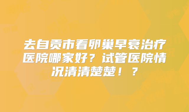 去自贡市看卵巢早衰治疗医院哪家好？试管医院情况清清楚楚！？