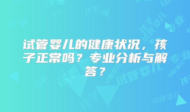 试管婴儿的健康状况，孩子正常吗？专业分析与解答？