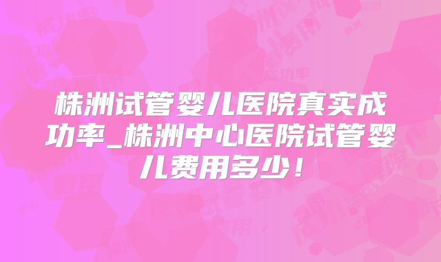 株洲试管婴儿医院真实成功率_株洲中心医院试管婴儿费用多少!