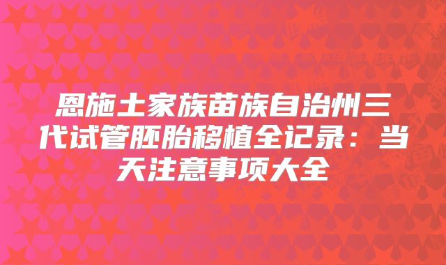 恩施土家族苗族自治州三代试管胚胎移植全记录：当天注意事项大全