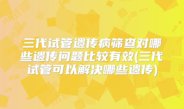 三代试管遗传病筛查对哪些遗传问题比较有效(三代试管可以解决哪些遗传)