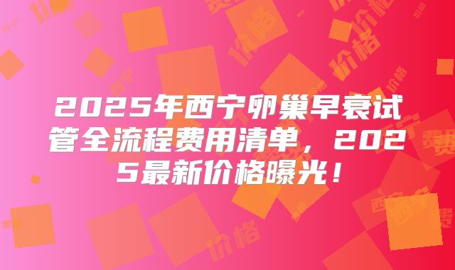 2025年西宁卵巢早衰试管全流程费用清单,2025最新价格曝光!