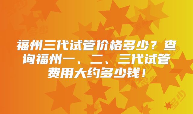 福州三代试管价格多少?查询福州一、二、三代试管费用大约多少钱!