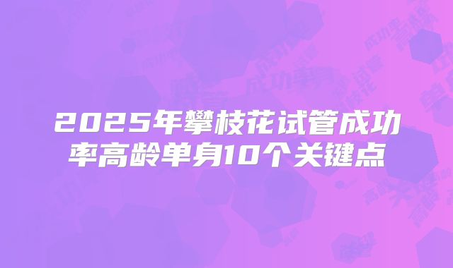 2025年攀枝花试管成功率高龄单身10个关键点