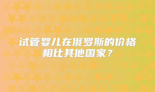 试管婴儿在俄罗斯的价格相比其他国家?