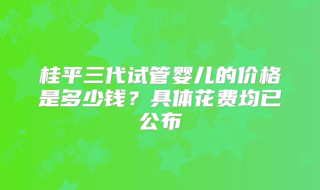 桂平三代试管婴儿的价格是多少钱?具体花费均已公布