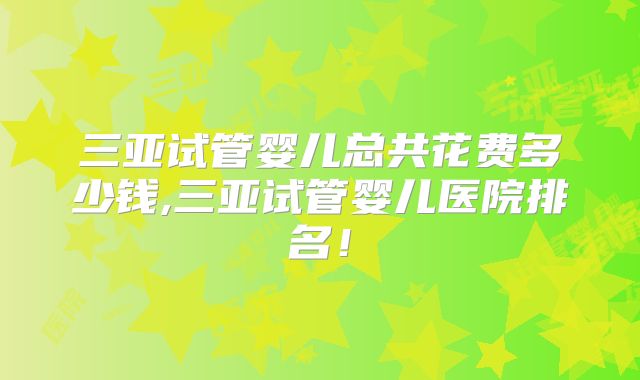 三亚试管婴儿总共花费多少钱,三亚试管婴儿医院排名!