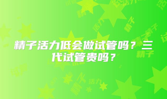 精子活力低会做试管吗？三代试管贵吗？